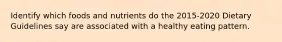 Identify which foods and nutrients do the 2015-2020 Dietary Guidelines say are associated with a healthy eating pattern.