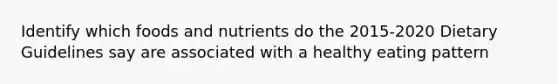 Identify which foods and nutrients do the 2015-2020 Dietary Guidelines say are associated with a healthy eating pattern
