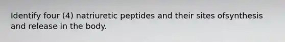 Identify four (4) natriuretic peptides and their sites ofsynthesis and release in the body.