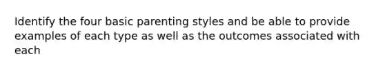 Identify the four basic parenting styles and be able to provide examples of each type as well as the outcomes associated with each