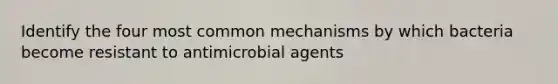 Identify the four most common mechanisms by which bacteria become resistant to antimicrobial agents