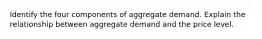 Identify the four components of aggregate demand. Explain the relationship between aggregate demand and the price level.