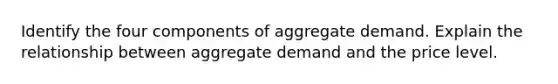 Identify the four components of aggregate demand. Explain the relationship between aggregate demand and the price level.