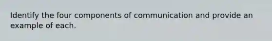 Identify the four components of communication and provide an example of each.