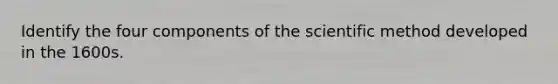 Identify the four components of the scientific method developed in the 1600s.