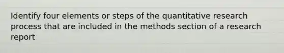 Identify four elements or steps of the quantitative research process that are included in the methods section of a research report