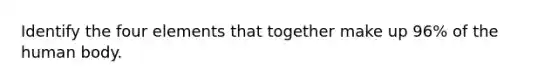 Identify the four elements that together make up 96% of the human body.