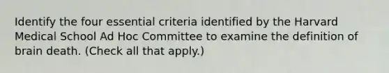 Identify the four essential criteria identified by the Harvard Medical School Ad Hoc Committee to examine the definition of brain death. (Check all that apply.)