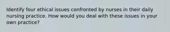 Identify four ethical issues confronted by nurses in their daily nursing practice. How would you deal with these issues in your own practice?