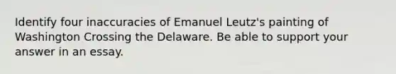 Identify four inaccuracies of Emanuel Leutz's painting of Washington Crossing the Delaware. Be able to support your answer in an essay.