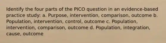 Identify the four parts of the PICO question in an evidence-based practice study: a. Purpose, intervention, comparison, outcome b. Population, intervention, control, outcome c. Population, intervention, comparison, outcome d. Population, integration, cause, outcome