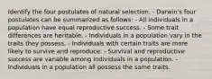 Identify the four postulates of natural selection. - Darwin's four postulates can be summarized as follows: - All individuals in a population have equal reproductive success. - Some trait differences are heritable. - Individuals in a population vary in the traits they possess. - Individuals with certain traits are more likely to survive and reproduce. - Survival and reproductive success are variable among individuals in a population. - Individuals in a population all possess the same traits.