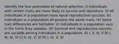 Identify the four postulates of natural selection. I) Individuals with certain traits are more likely to survive and reproduce. II) All individuals in a population have equal reproductive success. III) Individuals in a population all possess the same traits. IV) Some trait differences are heritable. V) Individuals in a population vary in the traits they possess. VI) Survival and reproductive success are variable among individuals in a population. A) I, II, III, V B) I, III, IV, VI C) II, IV, V, VI D) I, IV, V, VI