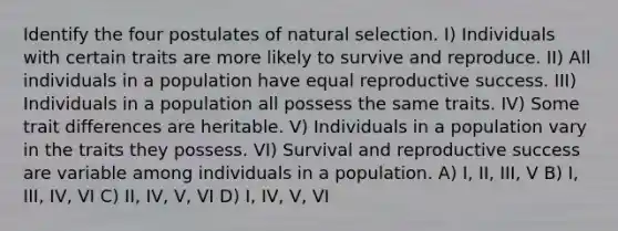 Identify the four postulates of natural selection. I) Individuals with certain traits are more likely to survive and reproduce. II) All individuals in a population have equal reproductive success. III) Individuals in a population all possess the same traits. IV) Some trait differences are heritable. V) Individuals in a population vary in the traits they possess. VI) Survival and reproductive success are variable among individuals in a population. A) I, II, III, V B) I, III, IV, VI C) II, IV, V, VI D) I, IV, V, VI