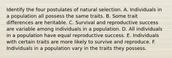 Identify the four postulates of natural selection. A. Individuals in a population all possess the same traits. B. Some trait differences are heritable. C. Survival and reproductive success are variable among individuals in a population. D. All individuals in a population have equal reproductive success. E. Individuals with certain traits are more likely to survive and reproduce. F. Individuals in a population vary in the traits they possess.