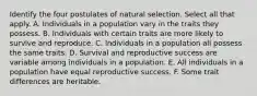 Identify the four postulates of natural selection. Select all that apply. A. Individuals in a population vary in the traits they possess. B. Individuals with certain traits are more likely to survive and reproduce. C. Individuals in a population all possess the same traits. D. Survival and reproductive success are variable among individuals in a population. E. All individuals in a population have equal reproductive success. F. Some trait differences are heritable.