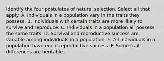 Identify the four postulates of natural selection. Select all that apply. A. Individuals in a population vary in the traits they possess. B. Individuals with certain traits are more likely to survive and reproduce. C. Individuals in a population all possess the same traits. D. Survival and reproductive success are variable among individuals in a population. E. All individuals in a population have equal reproductive success. F. Some trait differences are heritable.