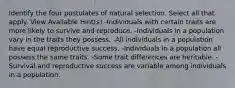 Identify the four postulates of natural selection. Select all that apply. View Available Hint(s) -Individuals with certain traits are more likely to survive and reproduce. -Individuals in a population vary in the traits they possess. -All individuals in a population have equal reproductive success. -Individuals in a population all possess the same traits. -Some trait differences are heritable. -Survival and reproductive success are variable among individuals in a population.