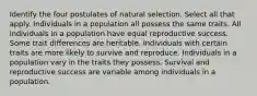 Identify the four postulates of natural selection. Select all that apply. Individuals in a population all possess the same traits. All individuals in a population have equal reproductive success. Some trait differences are heritable. Individuals with certain traits are more likely to survive and reproduce. Individuals in a population vary in the traits they possess. Survival and reproductive success are variable among individuals in a population.