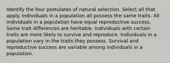 Identify the four postulates of natural selection. Select all that apply. Individuals in a population all possess the same traits. All individuals in a population have equal reproductive success. Some trait differences are heritable. Individuals with certain traits are more likely to survive and reproduce. Individuals in a population vary in the traits they possess. Survival and reproductive success are variable among individuals in a population.