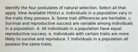 Identify the four postulates of natural selection. Select all that apply. View Available Hint(s) a. Individuals in a population vary in the traits they possess. b. Some trait differences are heritable. c. Survival and reproductive success are variable among individuals in a population. d. All individuals in a population have equal reproductive success. e. Individuals with certain traits are more likely to survive and reproduce. f. Individuals in a population all possess the same traits.