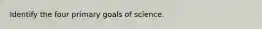 Identify the four primary goals of science.