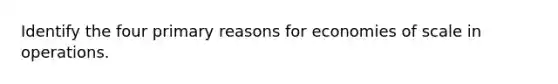 Identify the four primary reasons for economies of scale in operations.