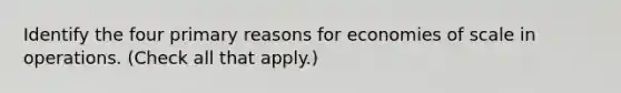 Identify the four primary reasons for economies of scale in operations. (Check all that apply.)