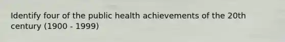 Identify four of the public health achievements of the 20th century (1900 - 1999)