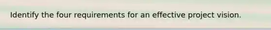 Identify the four requirements for an effective project vision.