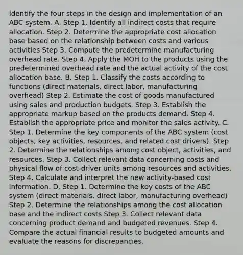 Identify the four steps in the design and implementation of an ABC system. A. Step 1. Identify all indirect costs that require allocation. Step 2. Determine the appropriate cost allocation base based on the relationship between costs and various activities Step 3. Compute the predetermine manufacturing overhead rate. Step 4. Apply the MOH to the products using the predetermined overhead rate and the actual activity of the cost allocation base. B. Step 1. Classify the costs according to functions​ (direct materials, direct​ labor, manufacturing​ overhead) Step 2. Estimate the cost of goods manufactured using sales and production budgets. Step 3. Establish the appropriate markup based on the products demand. Step 4. Establish the appropriate price and monitor the sales activity. C. Step 1. Determine the key components of the ABC system​ (cost objects, key​ activities, resources, and related cost​ drivers). Step 2. Determine the relationships among cost​ object, activities, and resources. Step 3. Collect relevant data concerning costs and physical flow of​ cost-driver units among resources and activities. Step 4. Calculate and interpret the new​ activity-based cost information. D. Step 1. Determine the key costs of the ABC system​ (direct materials, direct​ labor, manufacturing​ overhead) Step 2. Determine the relationships among the cost allocation base and the indirect costs Step 3. Collect relevant data concerning product demand and budgeted revenues. Step 4. Compare the actual financial results to budgeted amounts and evaluate the reasons for discrepancies.