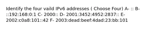 Identify the four vaild IPv6 addresses ( Choose Four) A- :: B- ::192:168:0:1 C- 2000:: D- 2001:3452:4952:2837:: E- 2002:c0a8:101::42 F- 2003:dead:beef:4dad:23:bb:101