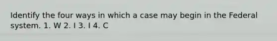 Identify the four ways in which a case may begin in the Federal system. 1. W 2. I 3. I 4. C