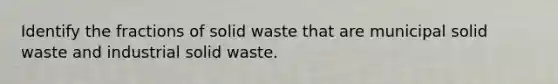 Identify the fractions of solid waste that are municipal solid waste and industrial solid waste.