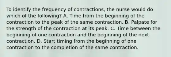 To identify the frequency of contractions, the nurse would do which of the following? A. Time from the beginning of the contraction to the peak of the same contraction. B. Palpate for the strength of the contraction at its peak. C. Time between the beginning of one contraction and the beginning of the next contraction. D. Start timing from the beginning of one contraction to the completion of the same contraction.