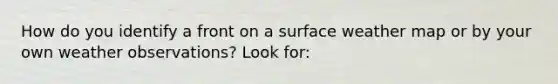 How do you identify a front on a surface weather map or by your own weather observations? Look for: