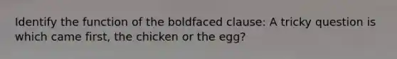 Identify the function of the boldfaced clause: A tricky question is which came first, the chicken or the egg?