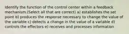 Identify the function of the control center within a feedback mechanism.(Select all that are correct) a) establishes the set point b) produces the response necessary to change the value of the variable c) detects a change in the value of a variable d) controls the effectors e) receives and processes information