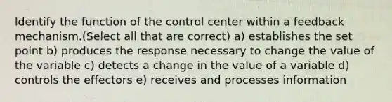 Identify the function of the control center within a feedback mechanism.(Select all that are correct) a) establishes the set point b) produces the response necessary to change the value of the variable c) detects a change in the value of a variable d) controls the effectors e) receives and processes information