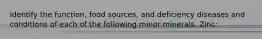 Identify the function, food sources, and deficiency diseases and conditions of each of the following minor minerals. Zinc: