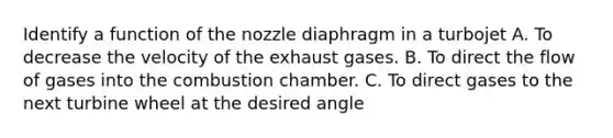 Identify a function of the nozzle diaphragm in a turbojet A. To decrease the velocity of the exhaust gases. B. To direct the flow of gases into the combustion chamber. C. To direct gases to the next turbine wheel at the desired angle