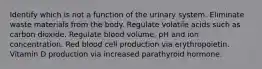 Identify which is not a function of the urinary system. Eliminate waste materials from the body. Regulate volatile acids such as carbon dioxide. Regulate blood volume, pH and ion concentration. Red blood cell production via erythropoietin. Vitamin D production via increased parathyroid hormone.