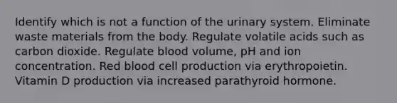 Identify which is not a function of the urinary system. Eliminate waste materials from the body. Regulate volatile acids such as carbon dioxide. Regulate blood volume, pH and ion concentration. Red blood cell production via erythropoietin. Vitamin D production via increased parathyroid hormone.