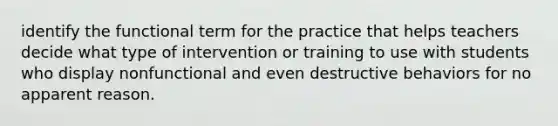 identify the functional term for the practice that helps teachers decide what type of intervention or training to use with students who display nonfunctional and even destructive behaviors for no apparent reason.