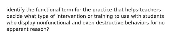 identify the functional term for the practice that helps teachers decide what type of intervention or training to use with students who display nonfunctional and even destructive behaviors for no apparent reason?