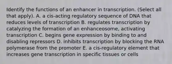 Identify the functions of an enhancer in transcription. (Select all that apply). A. a cis‑acting regulatory sequence of DNA that reduces levels of transcription B. regulates transcription by catalyzing the formation of an enhanceosome, activating transcription C. begins <a href='https://www.questionai.com/knowledge/kFtiqWOIJT-gene-expression' class='anchor-knowledge'>gene expression</a> by binding to and disabling repressors D. inhibits transcription by blocking the RNA polymerase from the promoter E. a cis‑regulatory element that increases gene transcription in specific tissues or cells