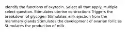 Identify the functions of oxytocin. Select all that apply. Multiple select question. Stimulates uterine contractions Triggers the breakdown of glycogen Stimulates milk ejection from the mammary glands Stimulates the development of ovarian follicles Stimulates the production of milk