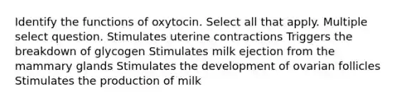 Identify the functions of oxytocin. Select all that apply. Multiple select question. Stimulates uterine contractions Triggers the breakdown of glycogen Stimulates milk ejection from the mammary glands Stimulates the development of ovarian follicles Stimulates the production of milk