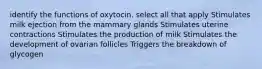 identify the functions of oxytocin. select all that apply Stimulates milk ejection from the mammary glands Stimulates uterine contractions Stimulates the production of milk Stimulates the development of ovarian follicles Triggers the breakdown of glycogen