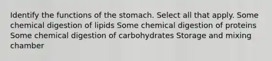 Identify the functions of <a href='https://www.questionai.com/knowledge/kLccSGjkt8-the-stomach' class='anchor-knowledge'>the stomach</a>. Select all that apply. Some chemical digestion of lipids Some chemical digestion of proteins Some chemical digestion of carbohydrates Storage and mixing chamber